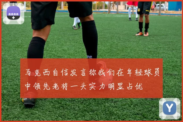 马克西自信发言称我们在年轻球员中领先老将一头实力明显占优