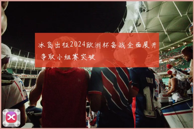 冰岛出征2024欧洲杯备战全面展开 争取小组赛突破