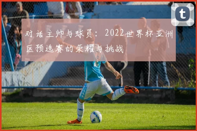 对话主帅与球员:2022世界杯亚洲区预选赛的荣耀与挑战