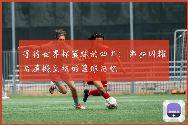 等待世界杯篮球的四年:那些闪耀与遗憾交织的篮球记忆