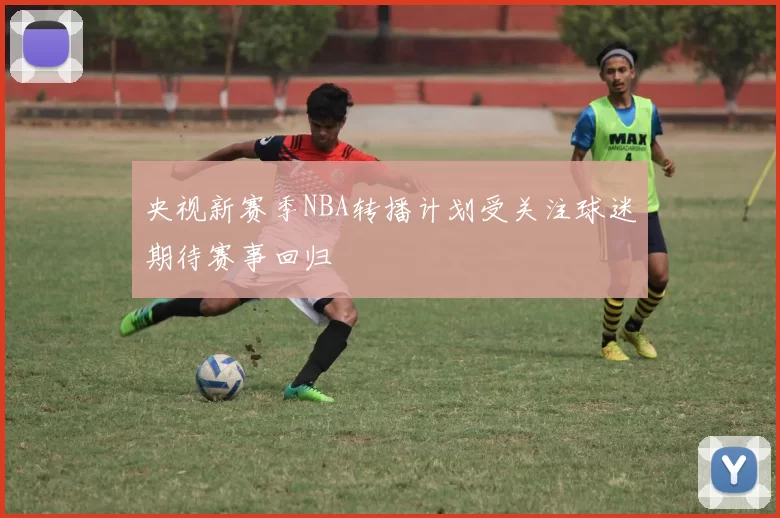 央视新赛季NBA转播计划受关注球迷期待赛事回归