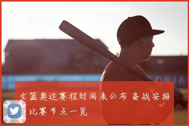 女篮奥运赛程时间表公布 备战安排与比赛节点一览