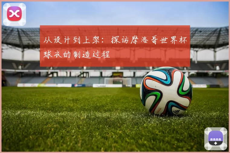 从设计到上架:探访摩洛哥世界杯球衣的制造过程