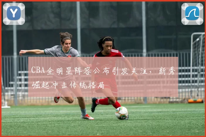 CBA全明星阵容公布引发关注,新秀崛起冲击传统格局