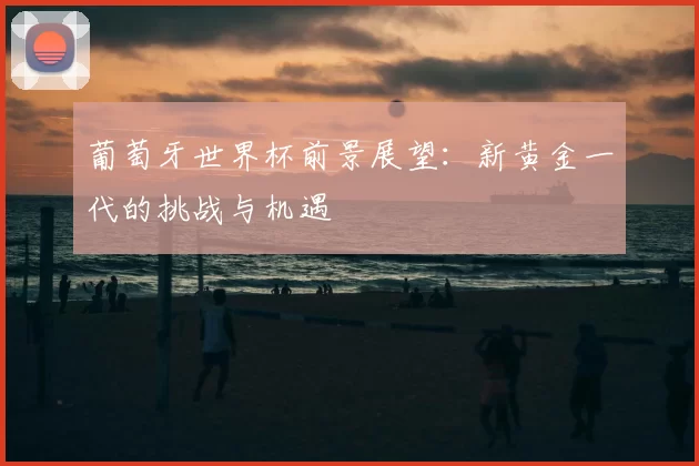 葡萄牙世界杯前景展望:新黄金一代的挑战与机遇