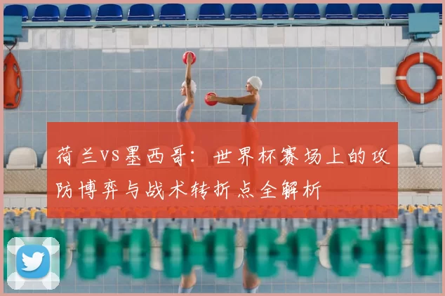 荷兰vs墨西哥:世界杯赛场上的攻防博弈与战术转折点全解析