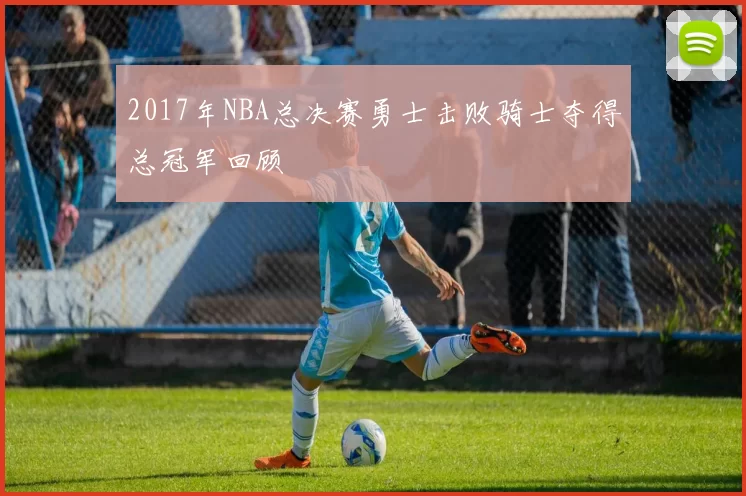 2017年NBA总决赛勇士击败骑士夺得总冠军回顾
