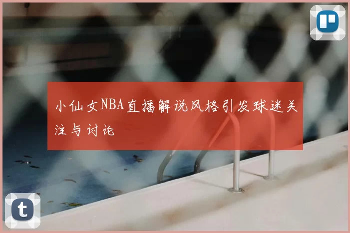 小仙女NBA直播解说风格引发球迷关注与讨论