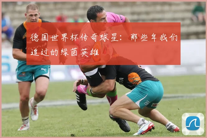 德国世界杯传奇球星:那些年我们追过的绿茵英雄