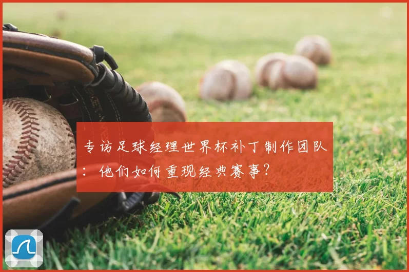 专访足球经理世界杯补丁制作团队:他们如何重现经典赛事?