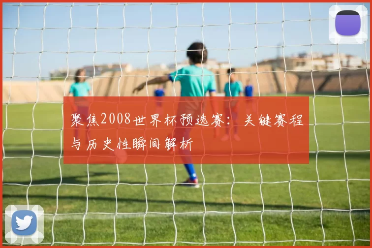 聚焦2008世界杯预选赛:关键赛程与历史性瞬间解析