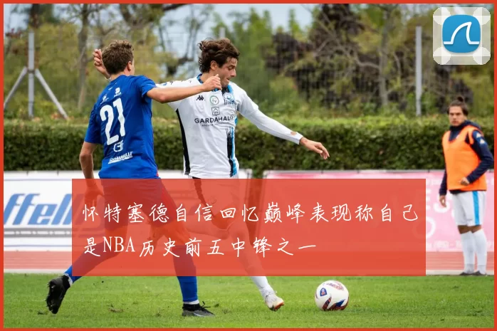 怀特塞德自信回忆巅峰表现称自己是NBA历史前五中锋之一