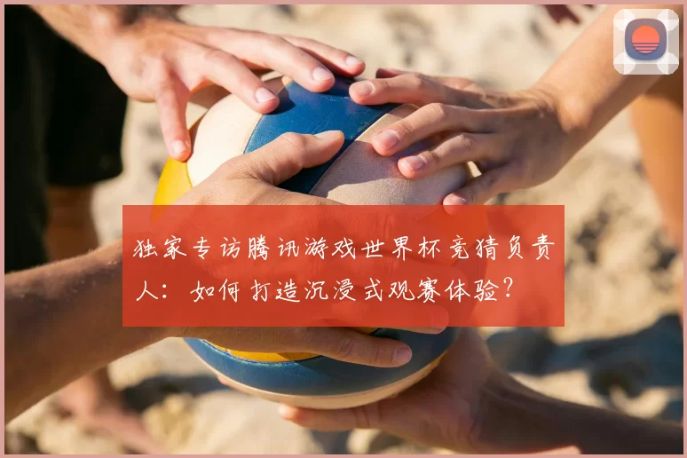 独家专访腾讯游戏世界杯竞猜负责人:如何打造沉浸式观赛体验?