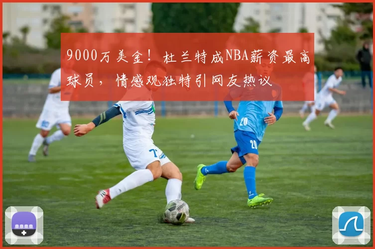 9000万美金!杜兰特成NBA薪资最高球员,情感观独特引网友热议