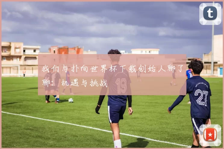我们与扑向世界杯下载创始人聊了聊:机遇与挑战