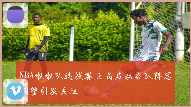 NBA啦啦队选拔赛正式启动各队阵容调整引发关注