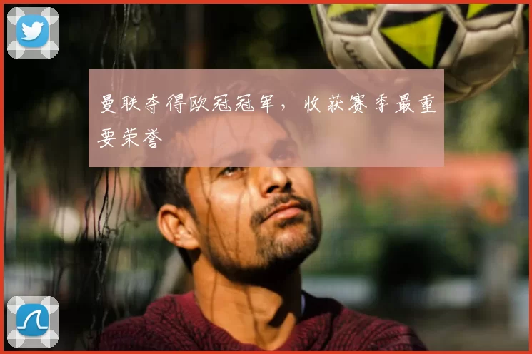 曼联夺得欧冠冠军,收获赛季最重要荣誉