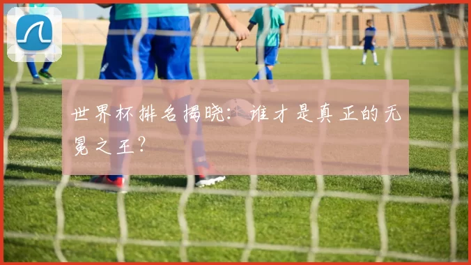 世界杯排名揭晓:谁才是真正的无冕之王?
