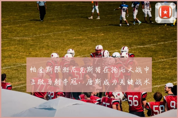 帕金斯预测尼克斯将在抢七大战中击败马刺夺冠,唐斯成为关键战术核心_1_CBA_NBA