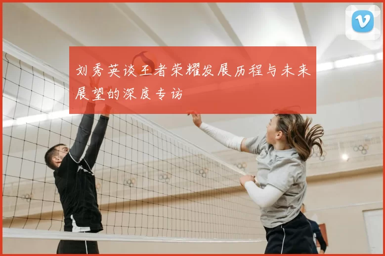 刘秀英谈王者荣耀发展历程与未来展望的深度专访
