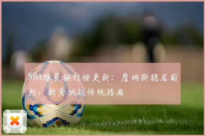 NBA球员排行榜更新:詹姆斯稳居前列,新秀挑战传统格局