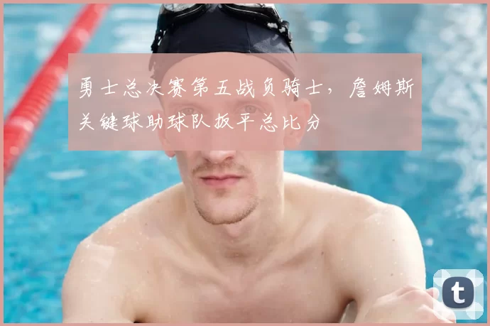 勇士总决赛第五战负骑士，詹姆斯关键球助球队扳平总比分