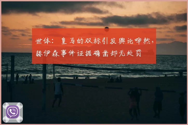 世体:皇马的双标引发舆论哗然,赫伊森事件证据确凿却无处罚