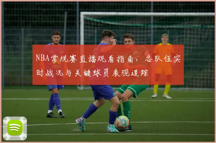 NBA常规赛直播观看指南,各队伍实时战况与关键球员表现追踪