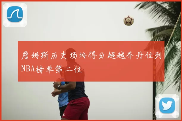 詹姆斯历史场均得分超越乔丹位列NBA榜单第二位