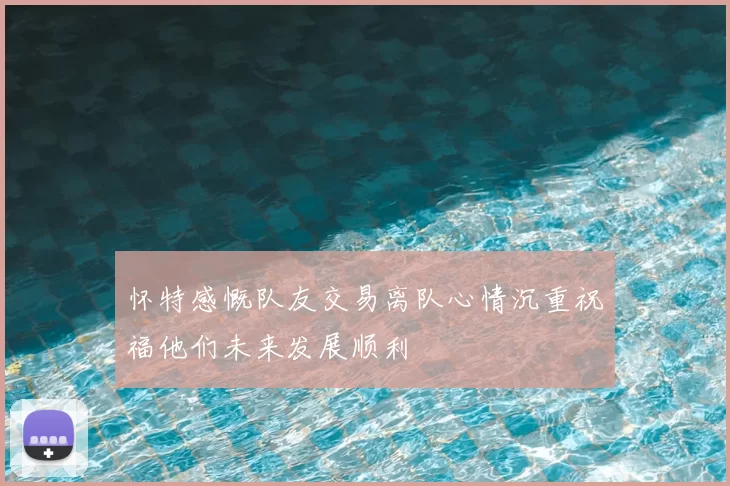 怀特感慨队友交易离队心情沉重祝福他们未来发展顺利