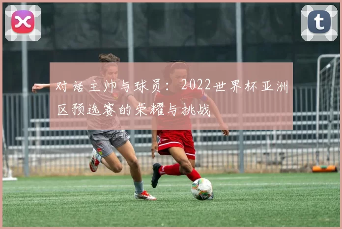 对话主帅与球员:2022世界杯亚洲区预选赛的荣耀与挑战