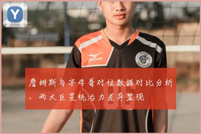 詹姆斯与字母哥对位数据对比分析，两大巨星统治力差异显现