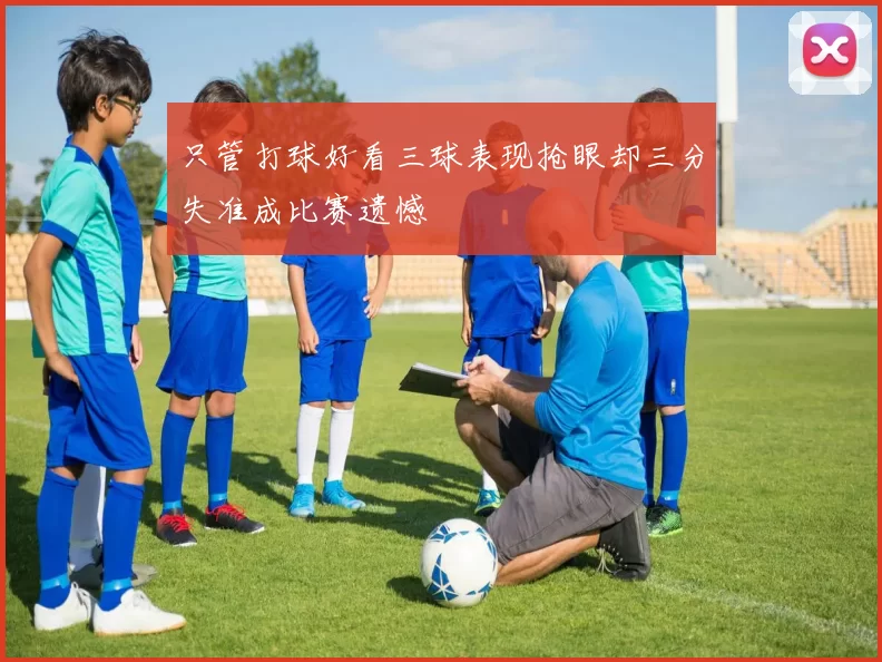 只管打球好看三球表现抢眼却三分失准成比赛遗憾