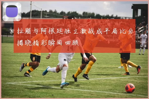 拉腊与阿根廷独立激战成平局比分揭晓精彩瞬间回顾