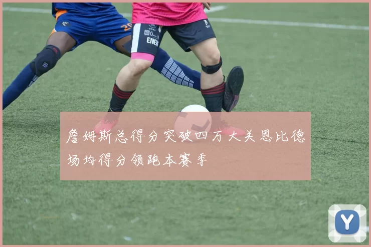 詹姆斯总得分突破四万大关恩比德场均得分领跑本赛季