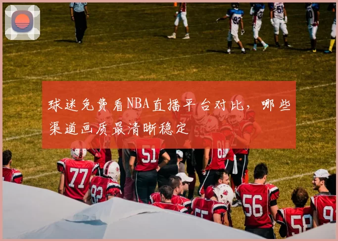 球迷免费看NBA直播平台对比,哪些渠道画质最清晰稳定