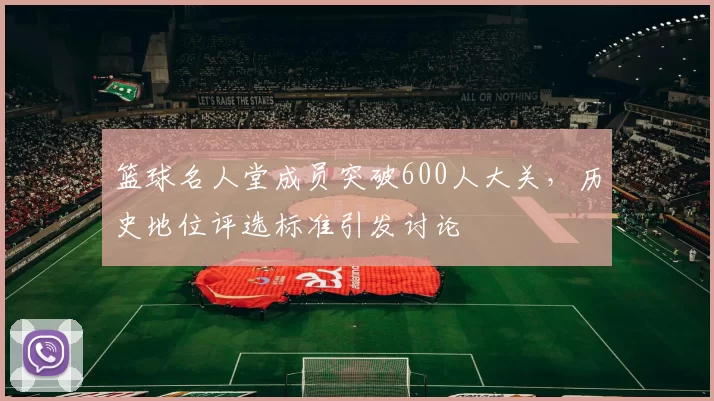 篮球名人堂成员突破600人大关,历史地位评选标准引发讨论
