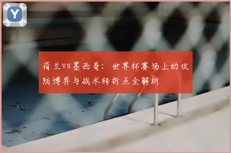 荷兰vs墨西哥:世界杯赛场上的攻防博弈与战术转折点全解析