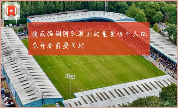 梅西强调团队胜利的重要性个人纪录并非首要目标