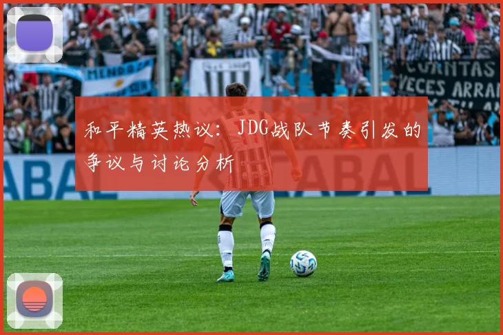 和平精英热议:JDG战队节奏引发的争议与讨论分析