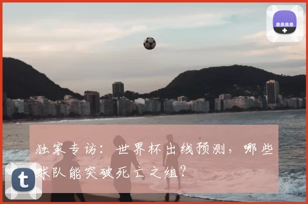 独家专访:世界杯出线预测,哪些球队能突破死亡之组?