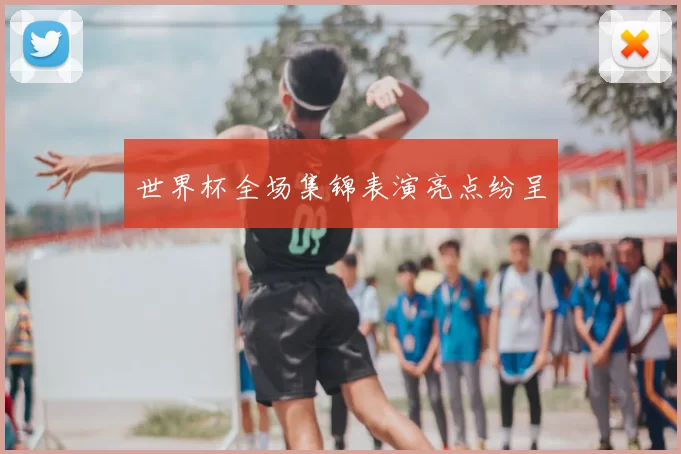 世界杯全场集锦表演亮点纷呈