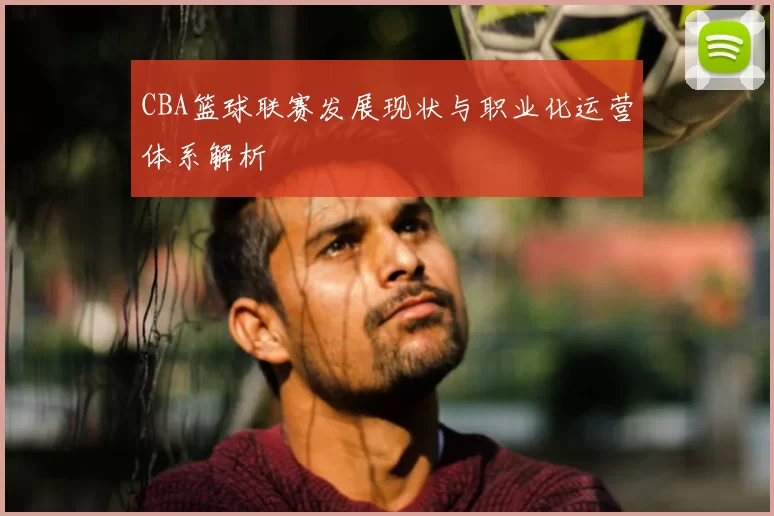 CBA篮球联赛发展现状与职业化运营体系解析