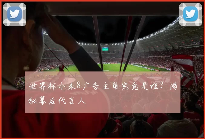 世界杯小米8广告主角究竟是谁?揭秘幕后代言人