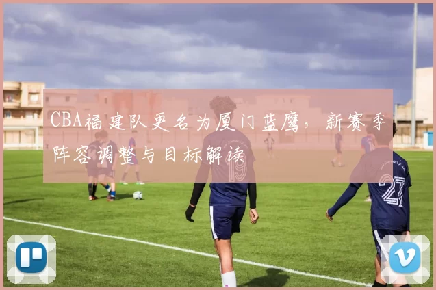 CBA福建队更名为厦门蓝鹰,新赛季阵容调整与目标解读
