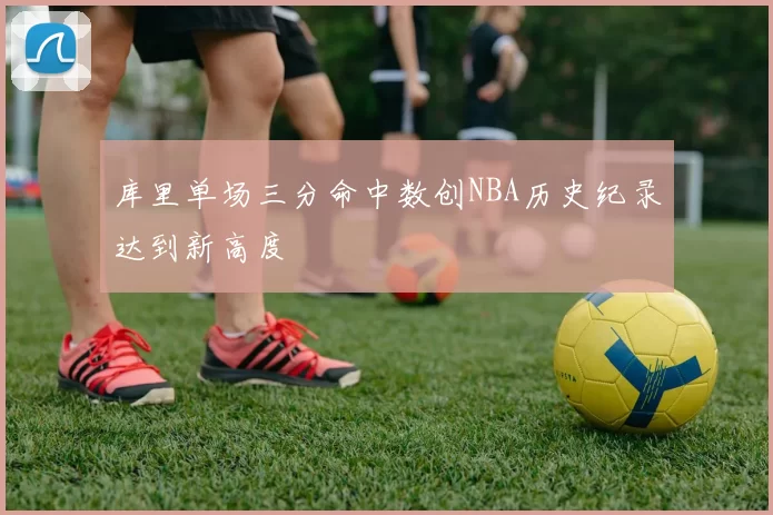 库里单场三分命中数创NBA历史纪录达到新高度