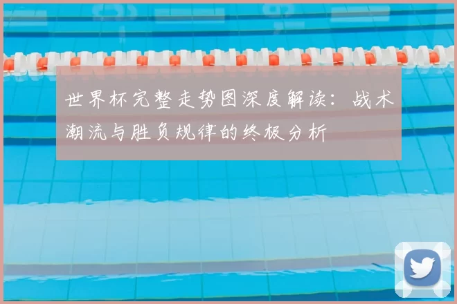 世界杯完整走势图深度解读:战术潮流与胜负规律的终极分析